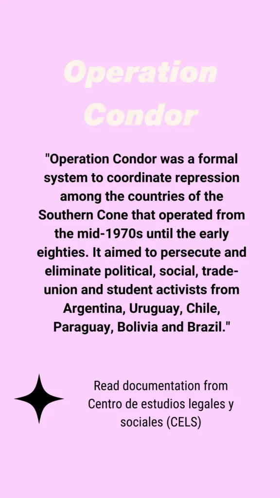 "Operation Condor was a formal system to coordinate repression among the countries of the Southern Cone that operated from the mid-1970s until the early eighties. It aimed to persecute and eliminate political, social, trade-union and student activists from Argentina, Uruguay, Chile, Paraguay, Bolivia and Brazil."